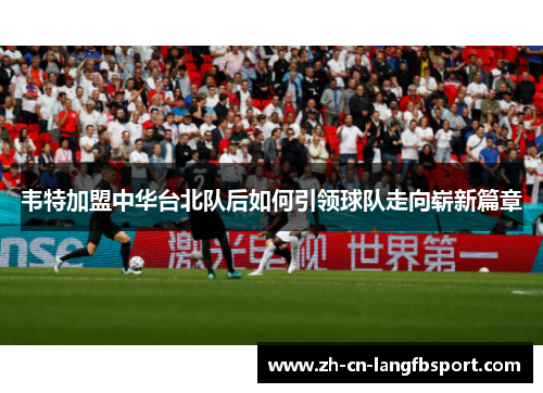 韦特加盟中华台北队后如何引领球队走向崭新篇章