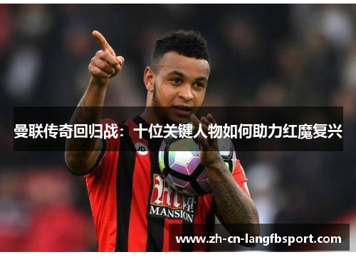 曼联传奇回归战:十位关键人物如何助力红魔复兴 曼联传奇回归战:十位关键人物如何助力红魔复兴