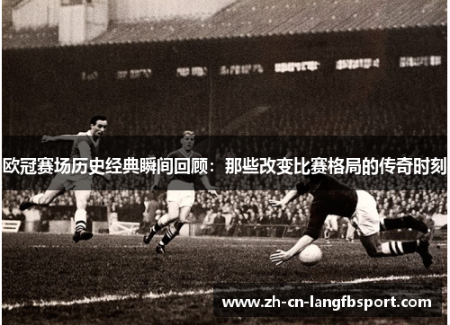 欧冠赛场历史经典瞬间回顾：那些改变比赛格局的传奇时刻