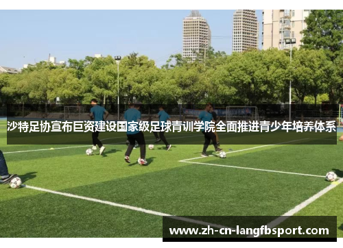 沙特足协宣布巨资建设国家级足球青训学院全面推进青少年培养体系 沙特足协宣布巨资建设国家级足球青训学院全面推进青少年培养体系